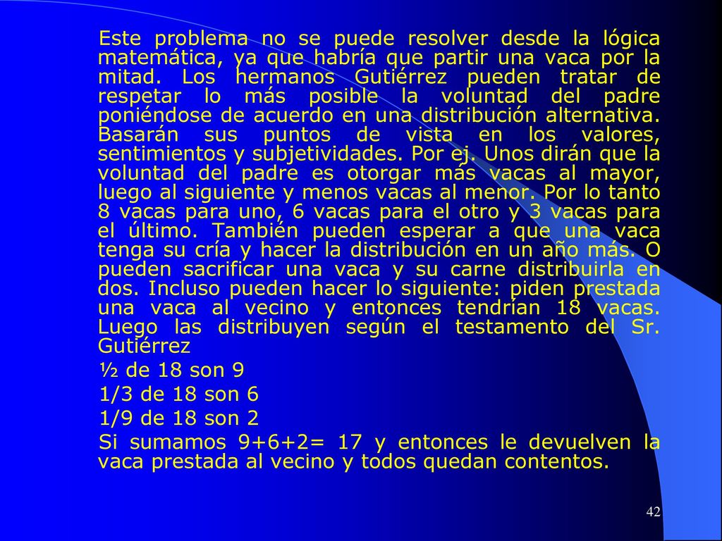 Este problema no se puede resolver desde la lógica matemática, ya que habría que partir una vaca por la mitad. Los hermanos Gutiérrez pueden tratar de respetar lo más posible la voluntad del padre poniéndose de acuerdo en una distribución alternativa. Basarán sus puntos de vista en los valores, sentimientos y subjetividades. Por ej. Unos dirán que la voluntad del padre es otorgar más vacas al mayor, luego al siguiente y menos vacas al menor. Por lo tanto 8 vacas para uno, 6 vacas para el otro y 3 vacas para el último. También pueden esperar a que una vaca tenga su cría y hacer la distribución en un año más. O pueden sacrificar una vaca y su carne distribuirla en dos. Incluso pueden hacer lo siguiente: piden prestada una vaca al vecino y entonces tendrían 18 vacas. Luego las distribuyen según el testamento del Sr. Gutiérrez