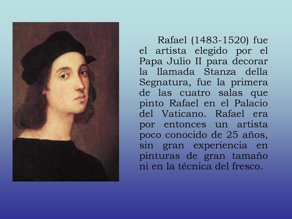 Rafael ( ) fue el artista elegido por el Papa Julio II para decorar la llamada Stanza della Segnatura, fue la primera de las cuatro salas que pinto Rafael en el Palacio del Vaticano.