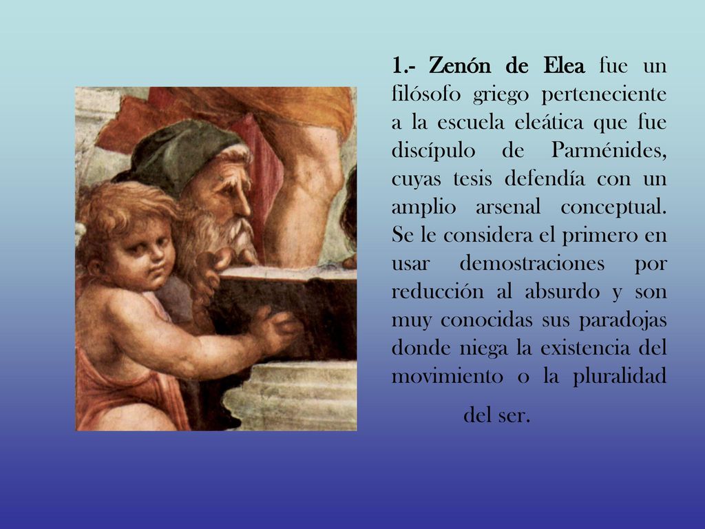 1.- Zenón de Elea fue un filósofo griego perteneciente a la escuela eleática que fue discípulo de Parménides, cuyas tesis defendía con un amplio arsenal conceptual.