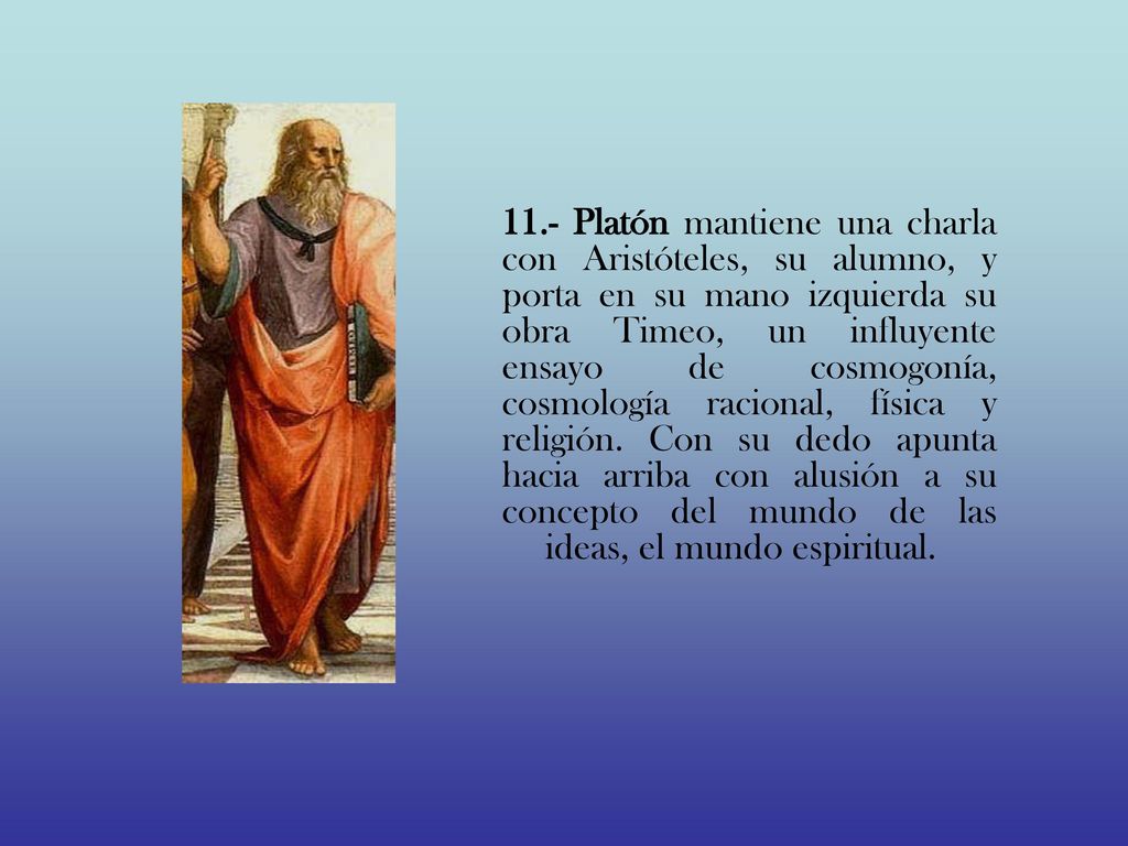 11.- Platón mantiene una charla con Aristóteles, su alumno, y porta en su mano izquierda su obra Timeo, un influyente ensayo de cosmogonía, cosmología racional, física y religión.