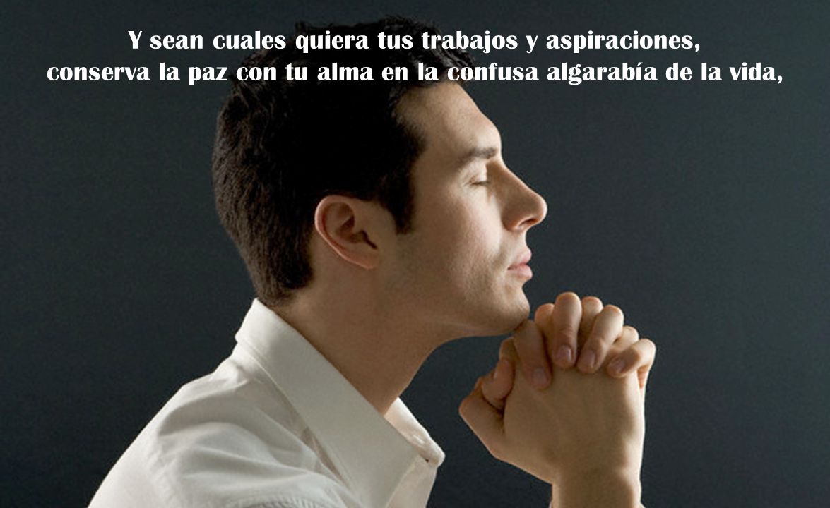 Y sean cuales quiera tus trabajos y aspiraciones, conserva la paz con tu alma en la confusa algarabía de la vida,