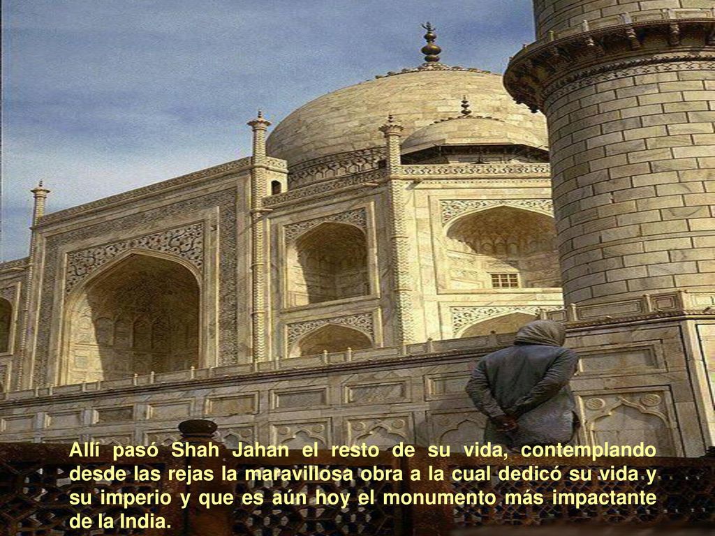 Allí pasó Shah Jahan el resto de su vida, contemplando desde las rejas la maravillosa obra a la cual dedicó su vida y su imperio y que es aún hoy el monumento más impactante de la India.