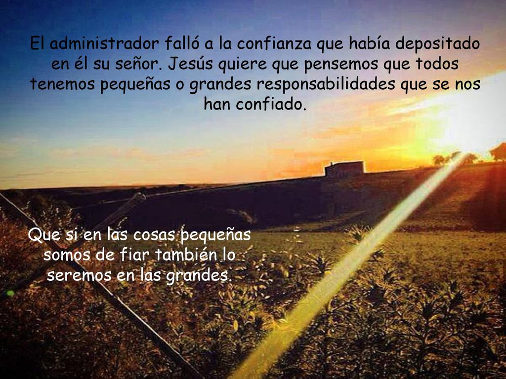 El administrador falló a la confianza que había depositado en él su señor. Jesús quiere que pensemos que todos tenemos pequeñas o grandes responsabilidades que se nos han confiado.