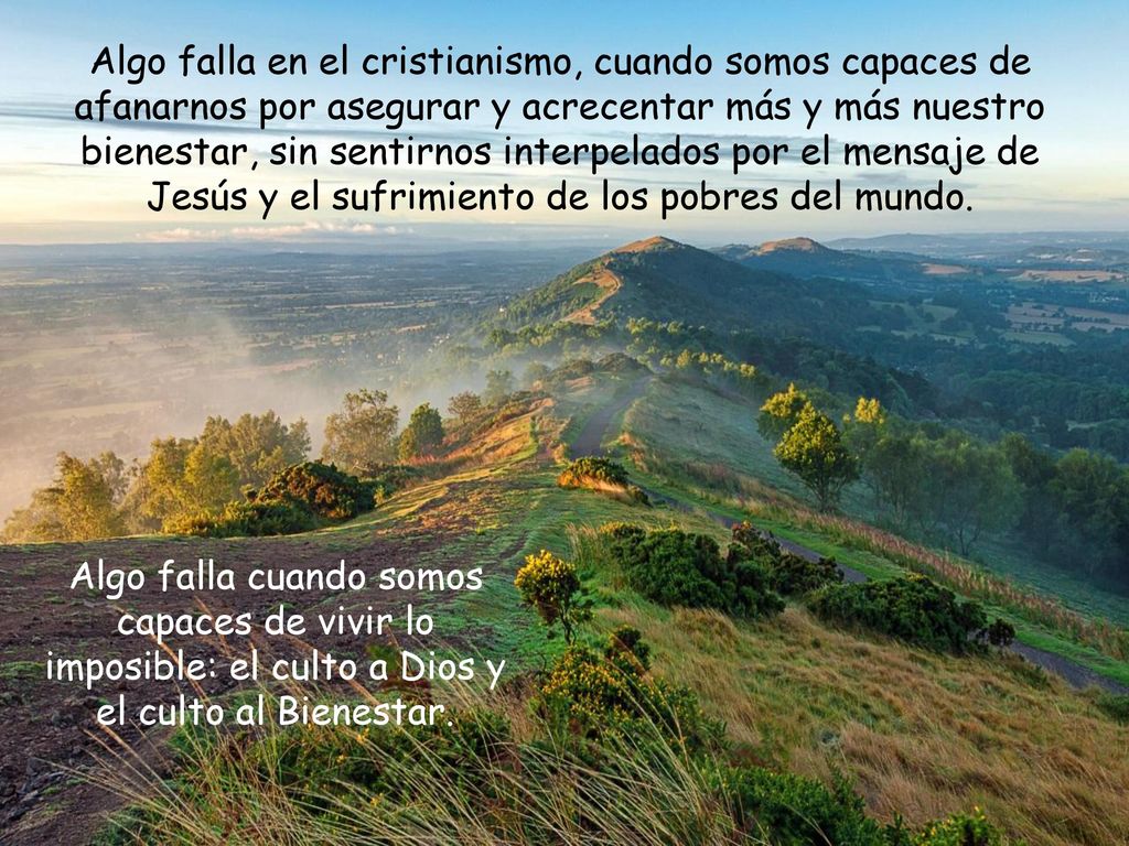 Algo falla en el cristianismo, cuando somos capaces de afanarnos por asegurar y acrecentar más y más nuestro bienestar, sin sentirnos interpelados por el mensaje de Jesús y el sufrimiento de los pobres del mundo.
