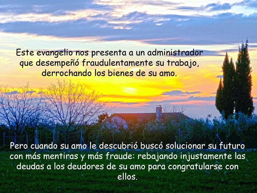 Este evangelio nos presenta a un administrador que desempeñó fraudulentamente su trabajo, derrochando los bienes de su amo.