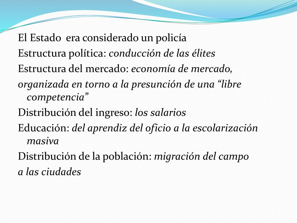 El Estado era considerado un policía Estructura política: conducción de las élites Estructura del mercado: economía de mercado, organizada en torno a la presunción de una libre competencia Distribución del ingreso: los salarios Educación: del aprendiz del oficio a la escolarización masiva Distribución de la población: migración del campo a las ciudades