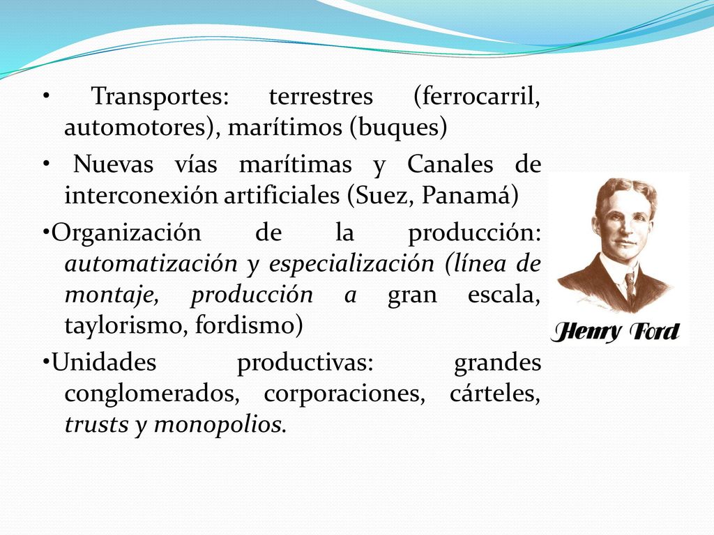 • Transportes: terrestres (ferrocarril, automotores), marítimos (buques) • Nuevas vías marítimas y Canales de interconexión artificiales (Suez, Panamá) •Organización de la producción: automatización y especialización (línea de montaje, producción a gran escala, taylorismo, fordismo) •Unidades productivas: grandes conglomerados, corporaciones, cárteles, trusts y monopolios.