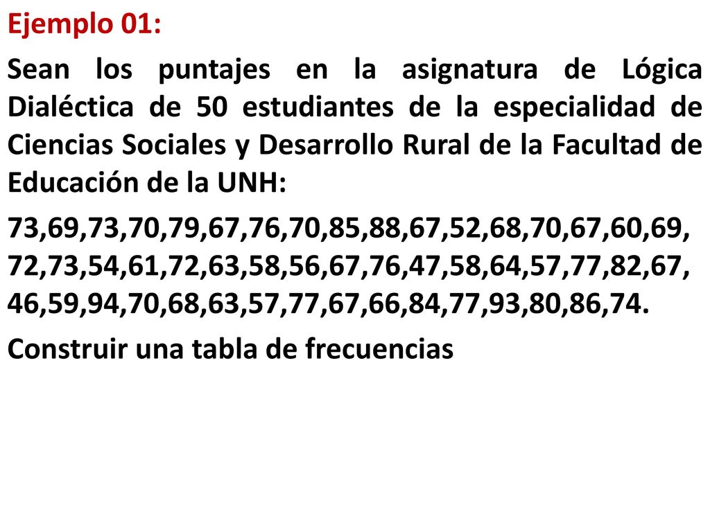Ejemplo 01: Sean los puntajes en la asignatura de Lógica Dialéctica de 50 estudiantes de la especialidad de Ciencias Sociales y Desarrollo Rural de la Facultad de Educación de la UNH: 73,69,73,70,79,67,76,70,85,88,67,52,68,70,67,60,69,72,73,54,61,72,63,58,56,67,76,47,58,64,57,77,82,67,46,59,94,70,68,63,57,77,67,66,84,77,93,80,86,74.