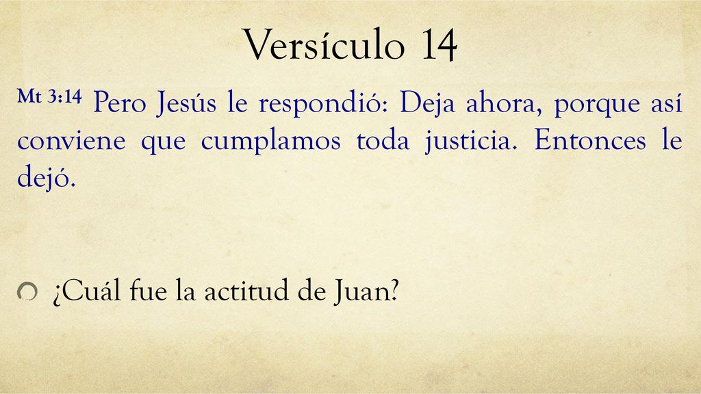 Versículo 14 Mt 3:14 Pero Jesús le respondió: Deja ahora, porque así conviene que cumplamos toda justicia. Entonces le dejó.