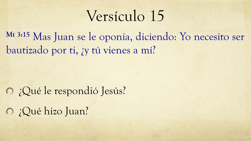 Versículo 15 Mt 3:15 Mas Juan se le oponía, diciendo: Yo necesito ser bautizado por ti, ¿y tú vienes a mí