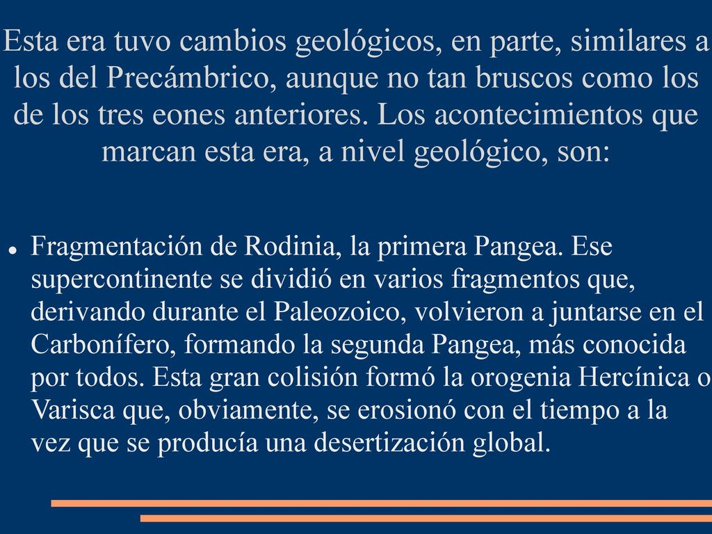 Esta era tuvo cambios geológicos, en parte, similares a los del Precámbrico, aunque no tan bruscos como los de los tres eones anteriores. Los acontecimientos que marcan esta era, a nivel geológico, son: