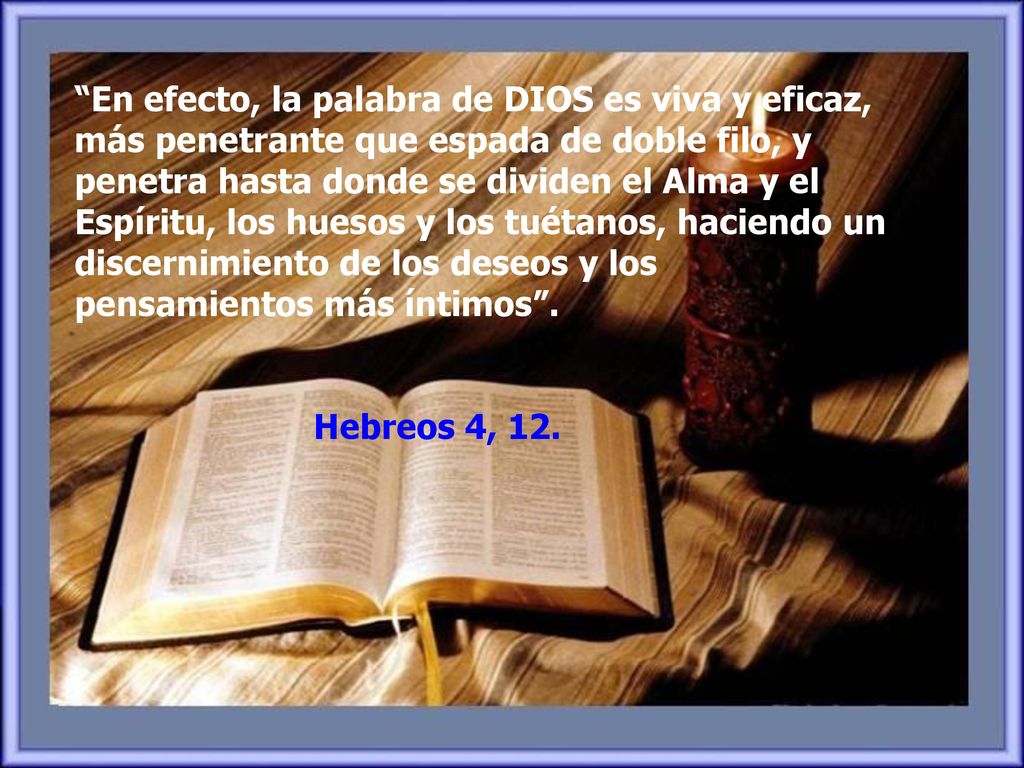 En efecto, la palabra de DIOS es viva y eficaz, más penetrante que espada de doble filo, y penetra hasta donde se dividen el Alma y el Espíritu, los huesos y los tuétanos, haciendo un discernimiento de los deseos y los