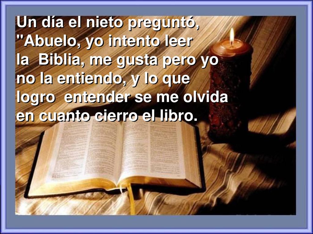 Un día el nieto preguntó, Abuelo, yo intento leer la Biblia, me gusta pero yo no la entiendo, y lo que logro entender se me olvida en cuanto cierro el libro.