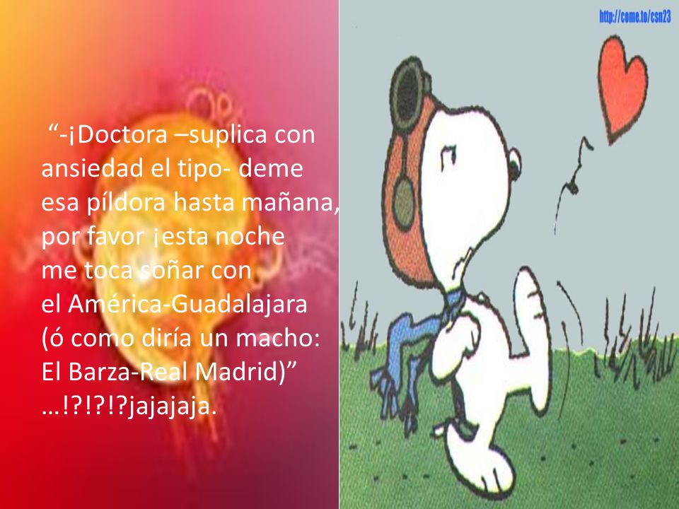 -¡Doctora –suplica con ansiedad el tipo- deme esa píldora hasta mañana, por favor ¡esta noche me toca soñar con el América-Guadalajara (ó como diría un macho: El Barza-Real Madrid) …! ! ! jajajaja.