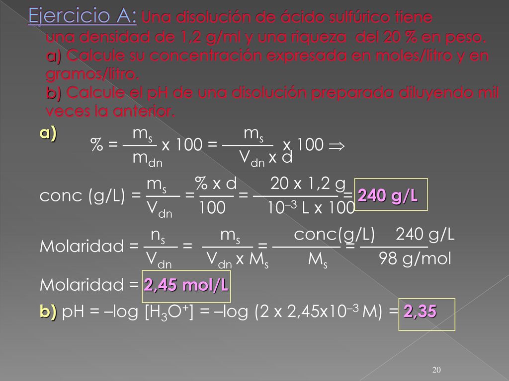  Ejercicio A: Una disolución de ácido sulfúrico tiene unadensidad de 1,2 g/ml y una riqueza del 20 % en peso. a) Calcule su concentración expresada en moles/litro y en gramos/litro. b) Calcule el pH de una disolución preparada diluyendo mil veces la anterior.