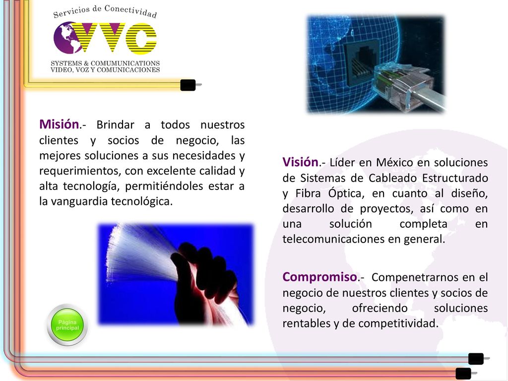 Misión.- Brindar a todos nuestros clientes y socios de negocio, las mejores soluciones a sus necesidades y requerimientos, con excelente calidad y alta tecnología, permitiéndoles estar a la vanguardia tecnológica.