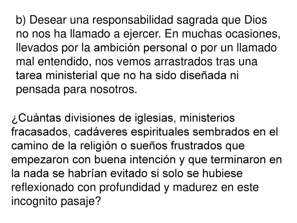 b) Desear una responsabilidad sagrada que Dios no nos ha llamado a ejercer. En muchas ocasiones, llevados por la ambición personal o por un llamado mal entendido, nos vemos arrastrados tras una tarea ministerial que no ha sido diseñada ni pensada para nosotros.