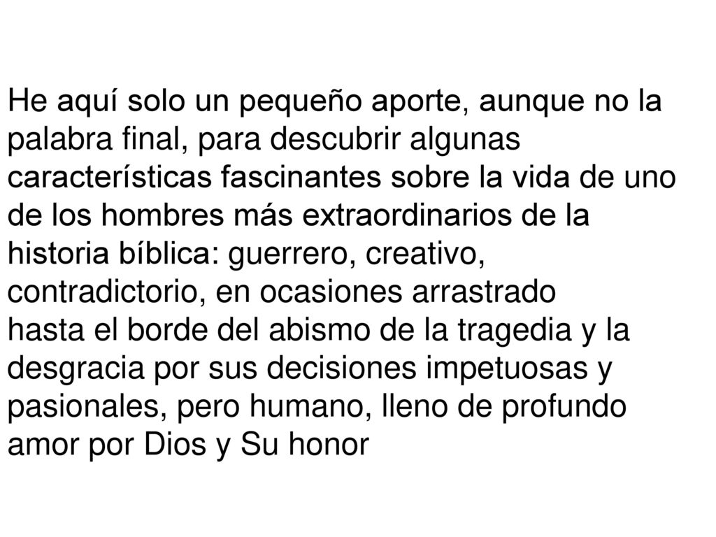 He aquí solo un pequeño aporte, aunque no la palabra final, para descubrir algunas características fascinantes sobre la vida de uno de los hombres más extraordinarios de la historia bíblica: guerrero, creativo, contradictorio, en ocasiones arrastrado
