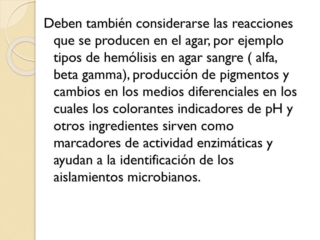 Deben también considerarse las reacciones que se producen en el agar, por ejemplo tipos de hemólisis en agar sangre ( alfa, beta gamma), producción de pigmentos y cambios en los medios diferenciales en los cuales los colorantes indicadores de pH y otros ingredientes sirven como marcadores de actividad enzimáticas y ayudan a la identificación de los aislamientos microbianos.
