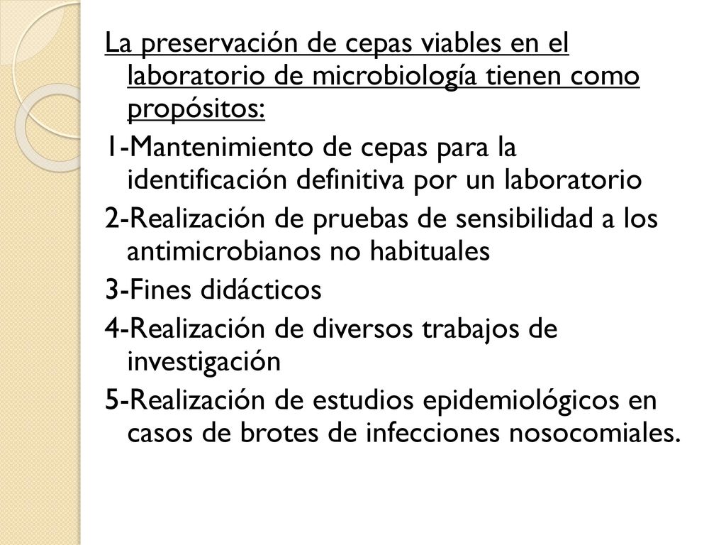 La preservación de cepas viables en el laboratorio de microbiología tienen como propósitos: 1-Mantenimiento de cepas para la identificación definitiva por un laboratorio 2-Realización de pruebas de sensibilidad a los antimicrobianos no habituales 3-Fines didácticos 4-Realización de diversos trabajos de investigación 5-Realización de estudios epidemiológicos en casos de brotes de infecciones nosocomiales.