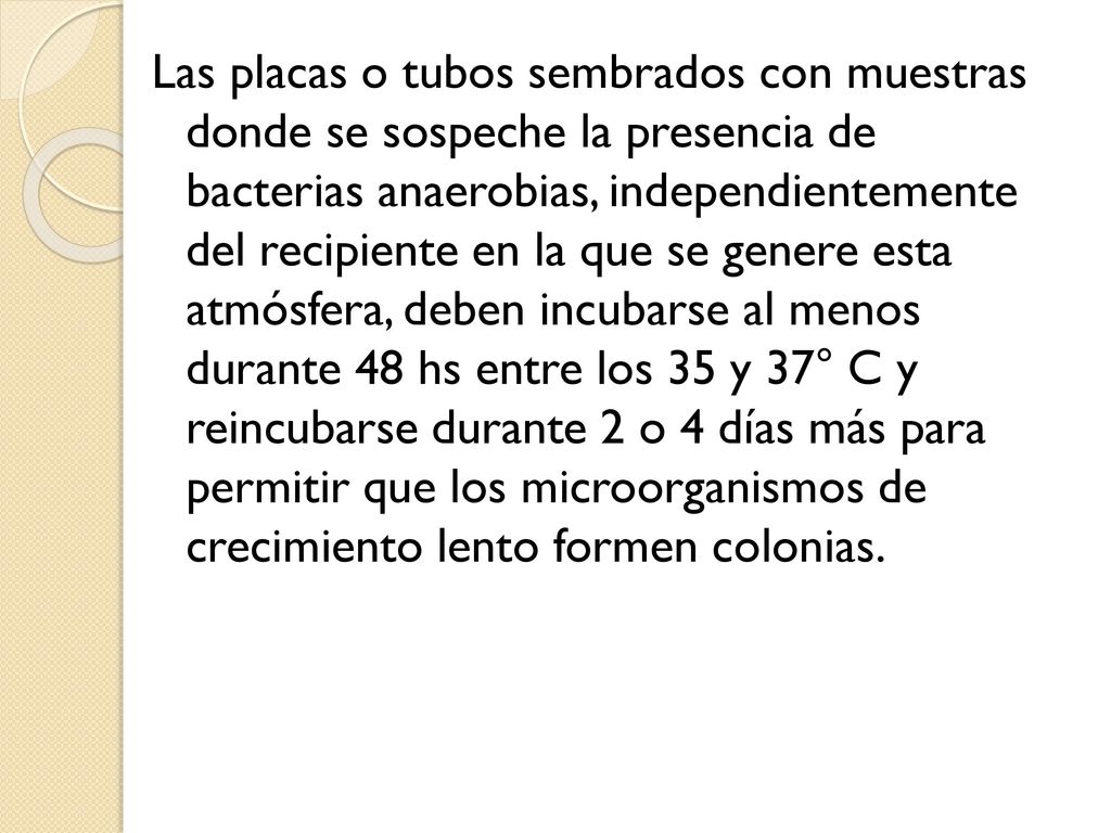 Las placas o tubos sembrados con muestras donde se sospeche la presencia de bacterias anaerobias, independientemente del recipiente en la que se genere esta atmósfera, deben incubarse al menos durante 48 hs entre los 35 y 37° C y reincubarse durante 2 o 4 días más para permitir que los microorganismos de crecimiento lento formen colonias.