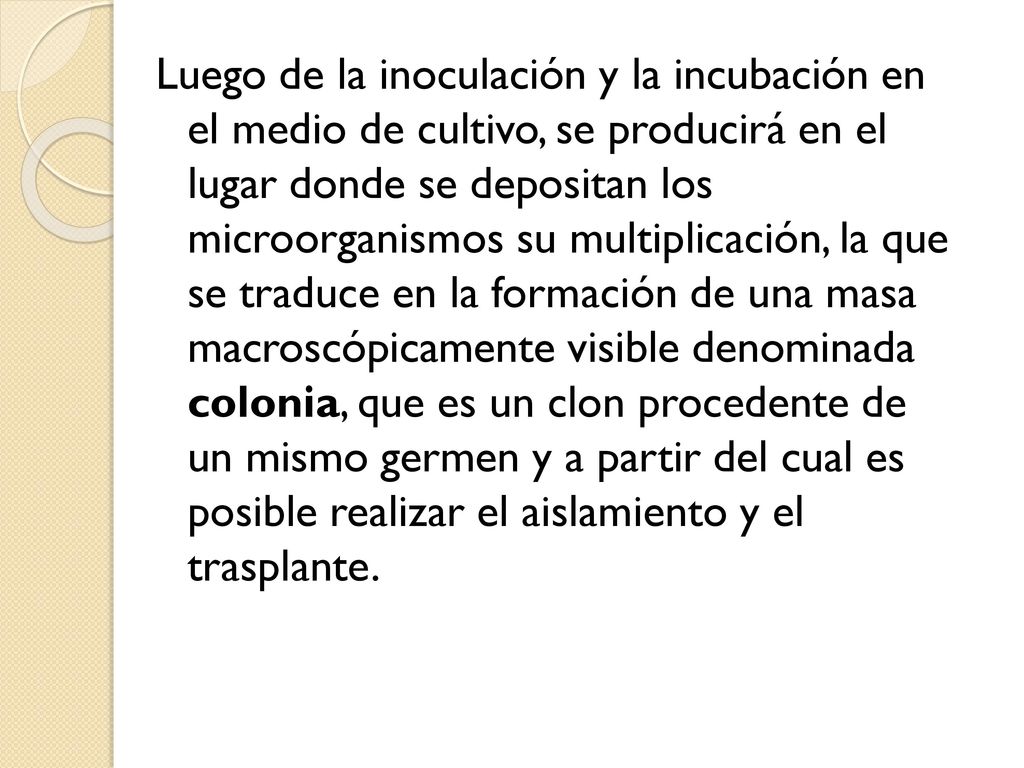Luego de la inoculación y la incubación en el medio de cultivo, se producirá en el lugar donde se depositan los microorganismos su multiplicación, la que se traduce en la formación de una masa macroscópicamente visible denominada colonia, que es un clon procedente de un mismo germen y a partir del cual es posible realizar el aislamiento y el trasplante.