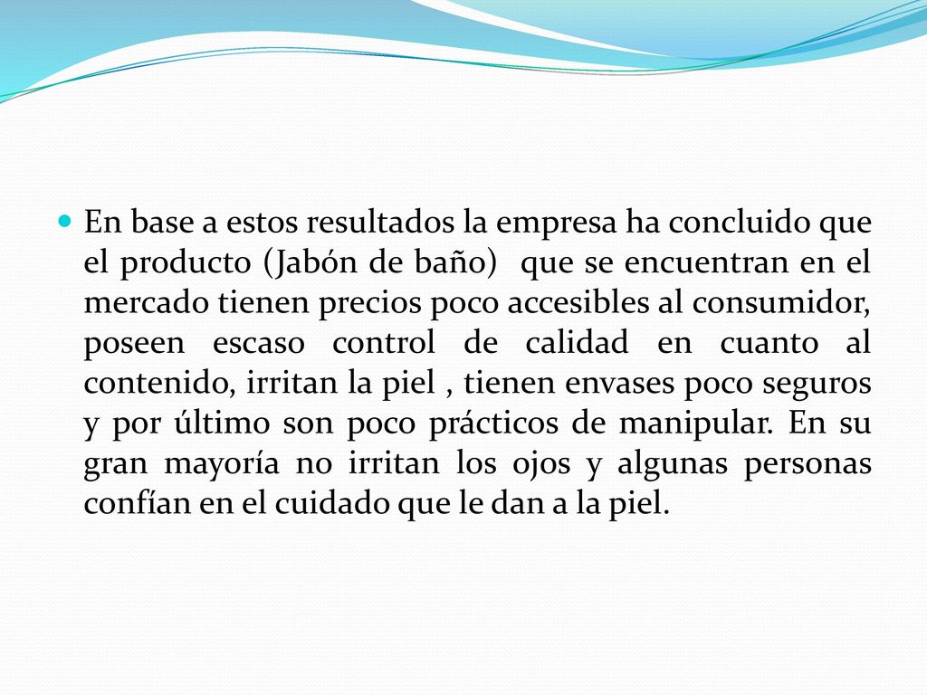 En base a estos resultados la empresa ha concluido que el producto (Jabón de baño) que se encuentran en el mercado tienen precios poco accesibles al consumidor, poseen escaso control de calidad en cuanto al contenido, irritan la piel , tienen envases poco seguros y por último son poco prácticos de manipular.
