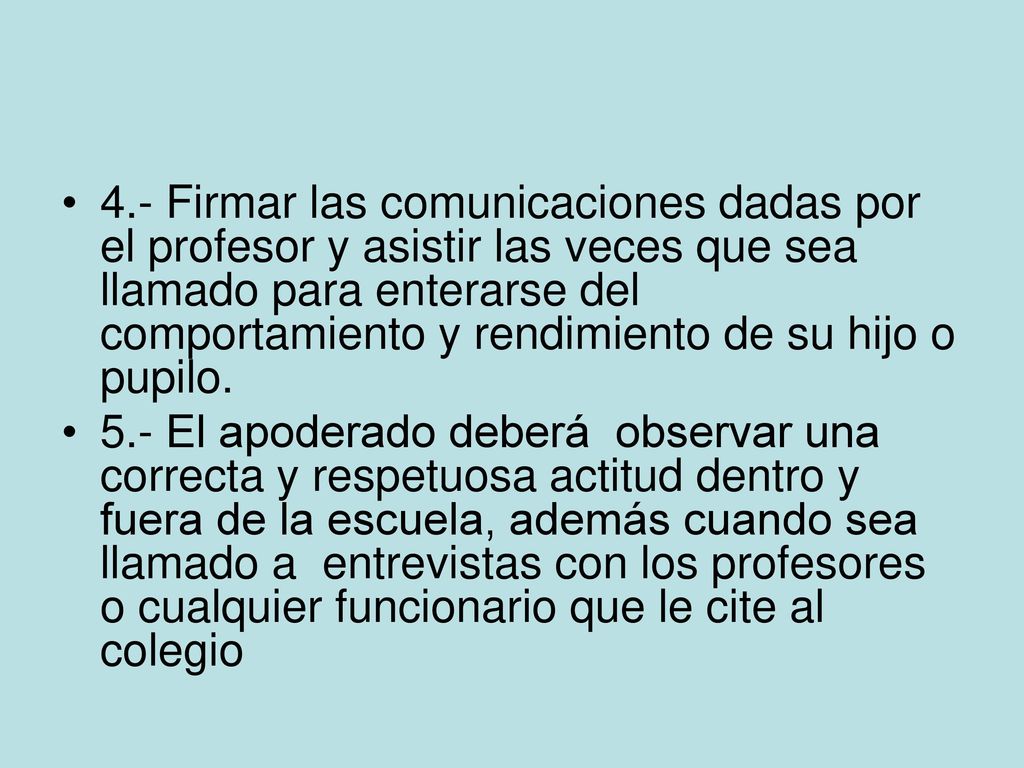 4.- Firmar las comunicaciones dadas por el profesor y asistir las veces que sea llamado para enterarse del comportamiento y rendimiento de su hijo o pupilo.