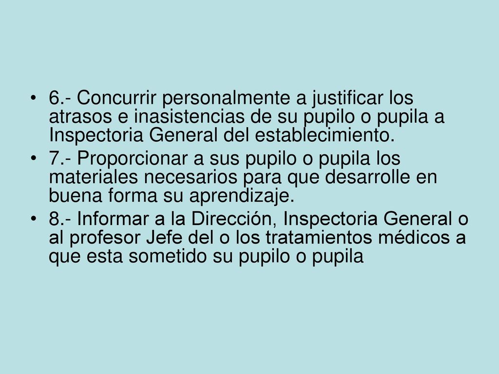 6.- Concurrir personalmente a justificar los atrasos e inasistencias de su pupilo o pupila a Inspectoria General del establecimiento.