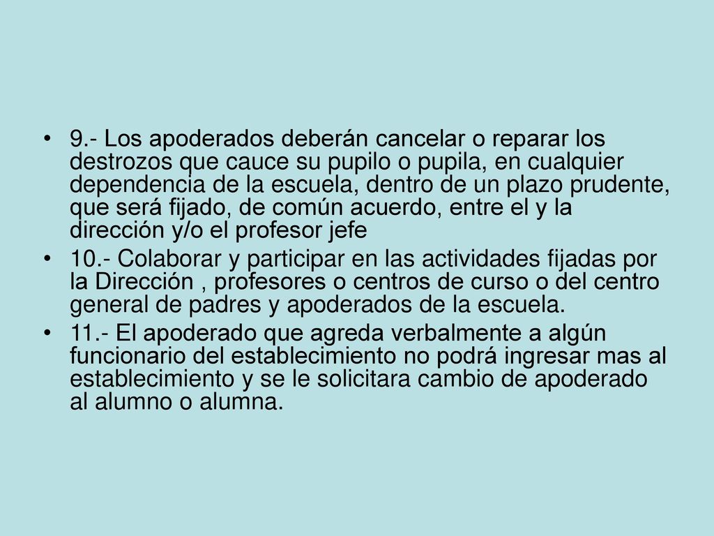 9.- Los apoderados deberán cancelar o reparar los destrozos que cauce su pupilo o pupila, en cualquier dependencia de la escuela, dentro de un plazo prudente, que será fijado, de común acuerdo, entre el y la dirección y/o el profesor jefe