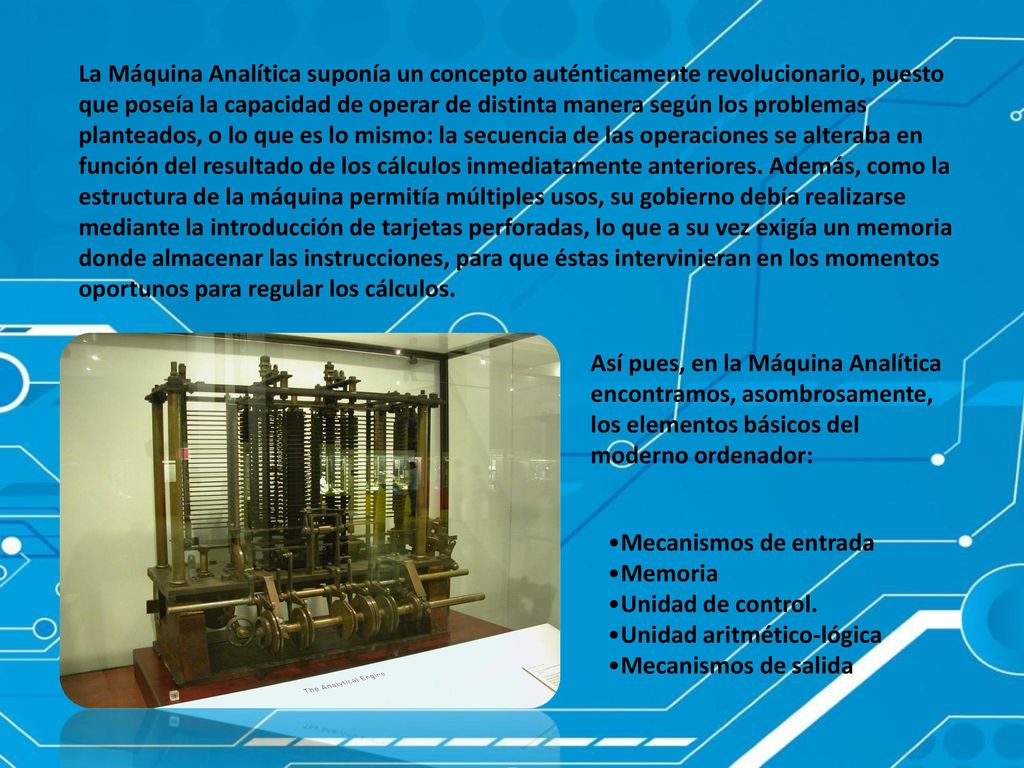 La Máquina Analítica suponía un concepto auténticamente revolucionario, puesto que poseía la capacidad de operar de distinta manera según los problemas planteados, o lo que es lo mismo: la secuencia de las operaciones se alteraba en función del resultado de los cálculos inmediatamente anteriores. Además, como la estructura de la máquina permitía múltiples usos, su gobierno debía realizarse mediante la introducción de tarjetas perforadas, lo que a su vez exigía un memoria donde almacenar las instrucciones, para que éstas intervinieran en los momentos oportunos para regular los cálculos.