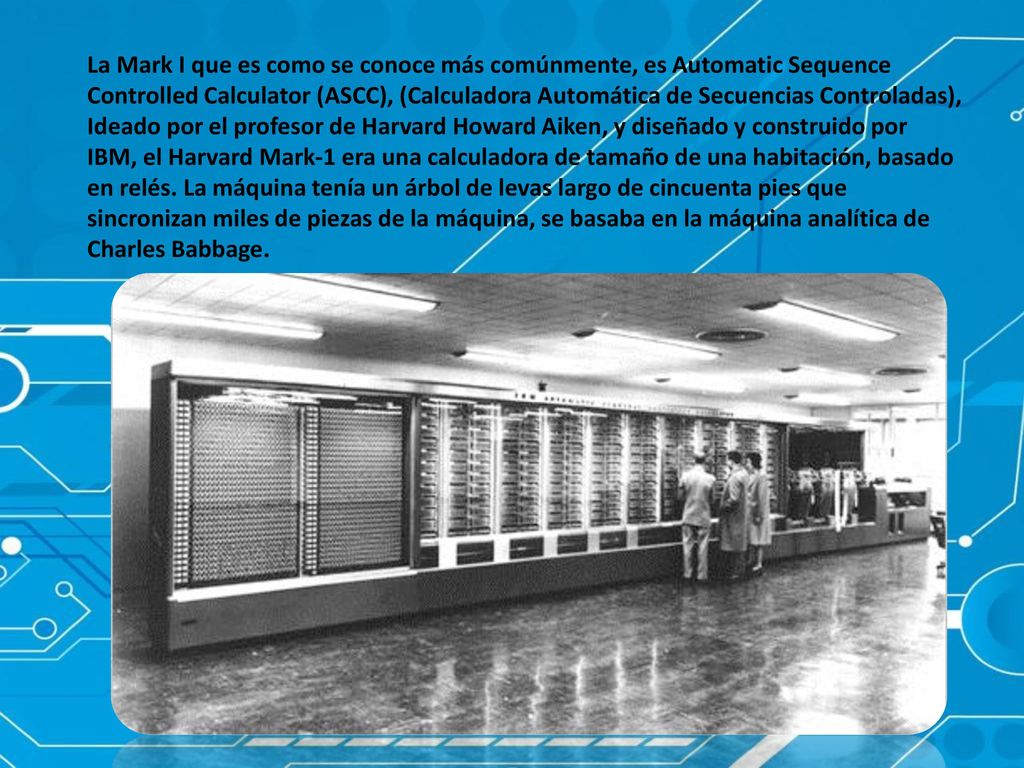 La Mark I que es como se conoce más comúnmente, es Automatic Sequence Controlled Calculator (ASCC), (Calculadora Automática de Secuencias Controladas), Ideado por el profesor de Harvard Howard Aiken, y diseñado y construido por IBM, el Harvard Mark-1 era una calculadora de tamaño de una habitación, basado en relés.