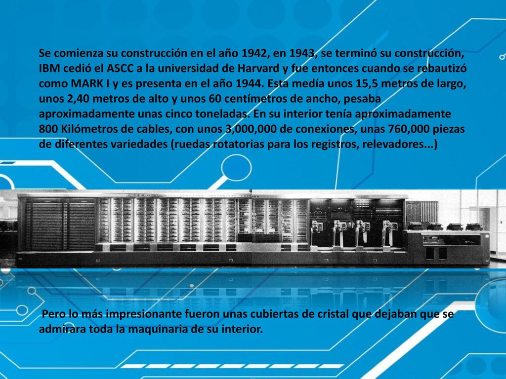 Se comienza su construcción en el año 1942, en 1943, se terminó su construcción, IBM cedió el ASCC a la universidad de Harvard y fue entonces cuando se rebautizó como MARK I y es presenta en el año Esta medía unos 15,5 metros de largo, unos 2,40 metros de alto y unos 60 centímetros de ancho, pesaba aproximadamente unas cinco toneladas. En su interior tenía aproximadamente 800 Kilómetros de cables, con unos 3,000,000 de conexiones, unas 760,000 piezas de diferentes variedades (ruedas rotatorias para los registros, relevadores...)