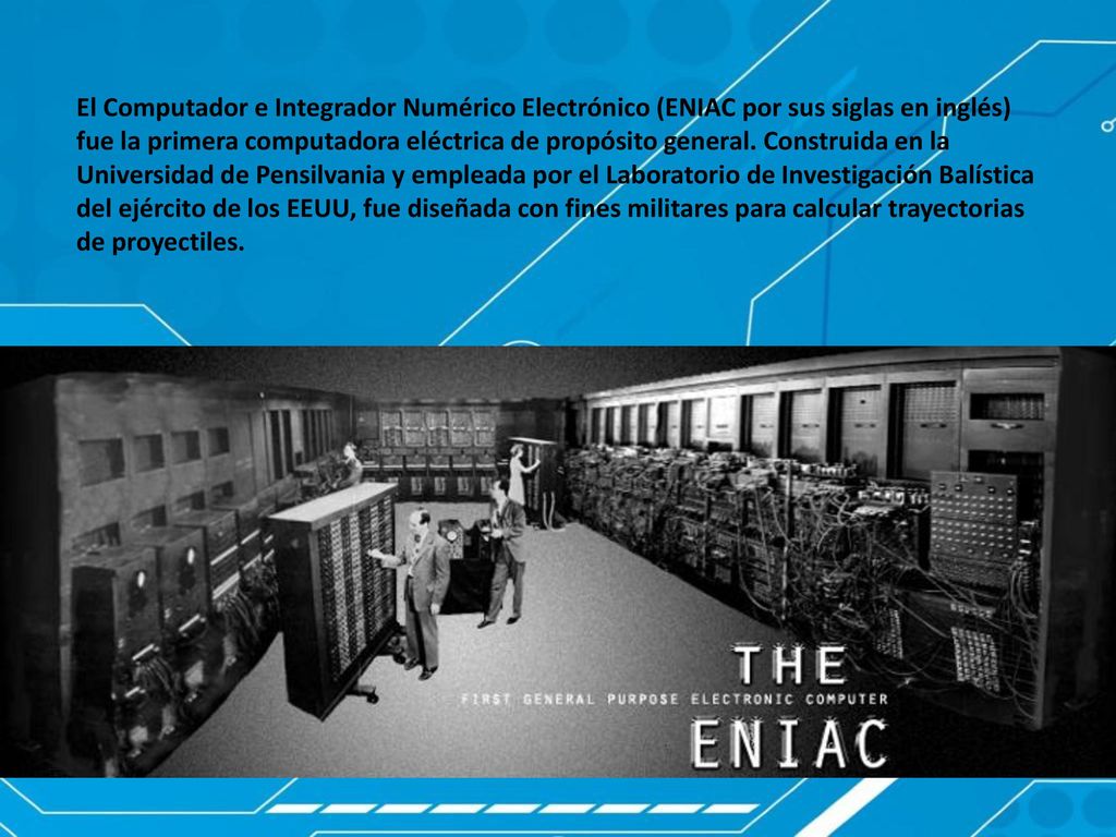 El Computador e Integrador Numérico Electrónico (ENIAC por sus siglas en inglés) fue la primera computadora eléctrica de propósito general.