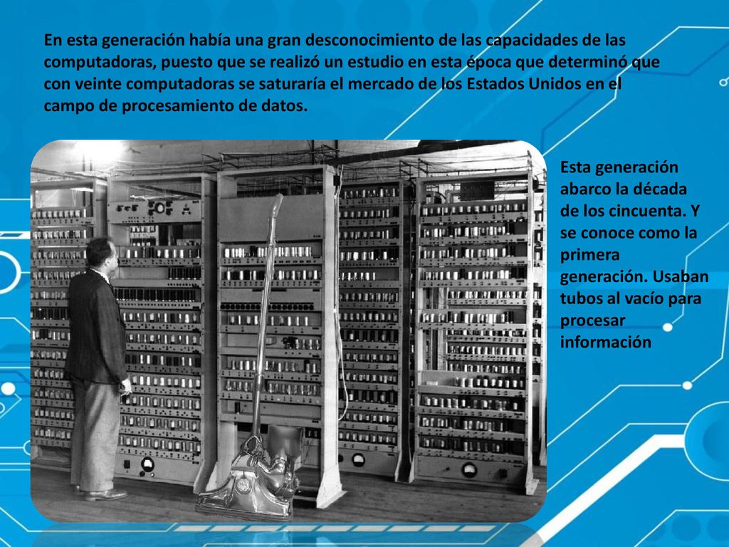 En esta generación había una gran desconocimiento de las capacidades de las computadoras, puesto que se realizó un estudio en esta época que determinó que con veinte computadoras se saturaría el mercado de los Estados Unidos en el campo de procesamiento de datos.