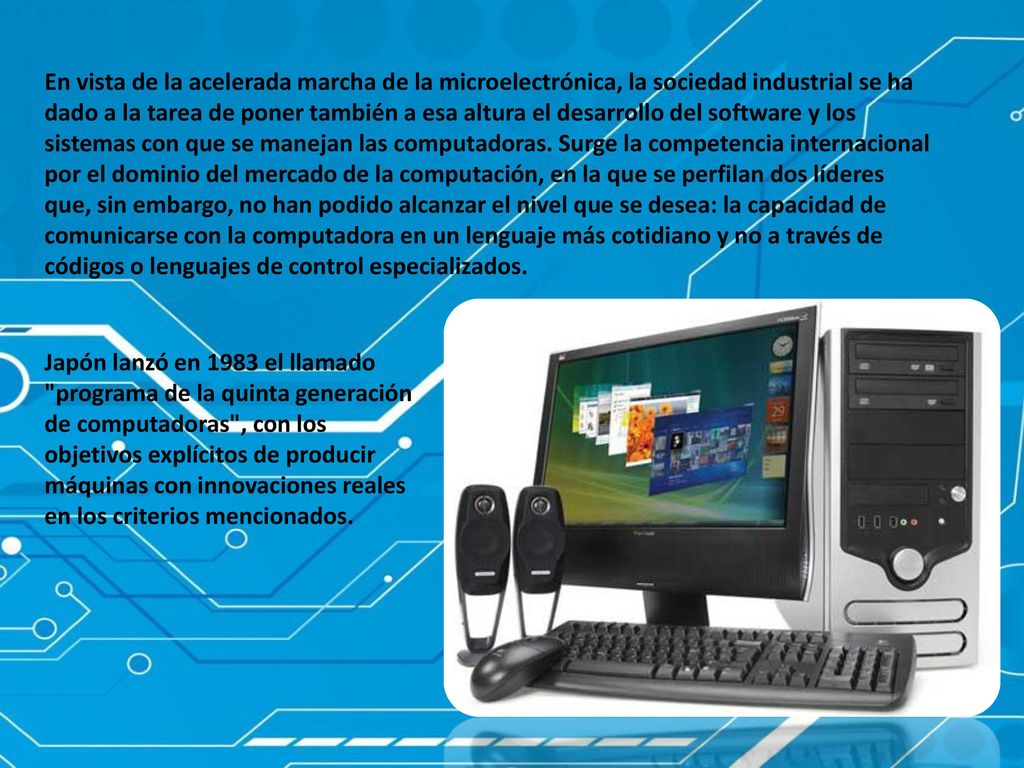 En vista de la acelerada marcha de la microelectrónica, la sociedad industrial se ha dado a la tarea de poner también a esa altura el desarrollo del software y los sistemas con que se manejan las computadoras. Surge la competencia internacional por el dominio del mercado de la computación, en la que se perfilan dos líderes que, sin embargo, no han podido alcanzar el nivel que se desea: la capacidad de comunicarse con la computadora en un lenguaje más cotidiano y no a través de códigos o lenguajes de control especializados.
