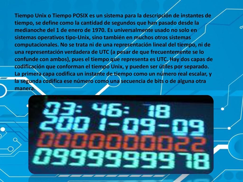 Tiempo Unix o Tiempo POSIX es un sistema para la descripción de instantes de tiempo, se define como la cantidad de segundos que han pasado desde la medianoche del 1 de enero de 1970.