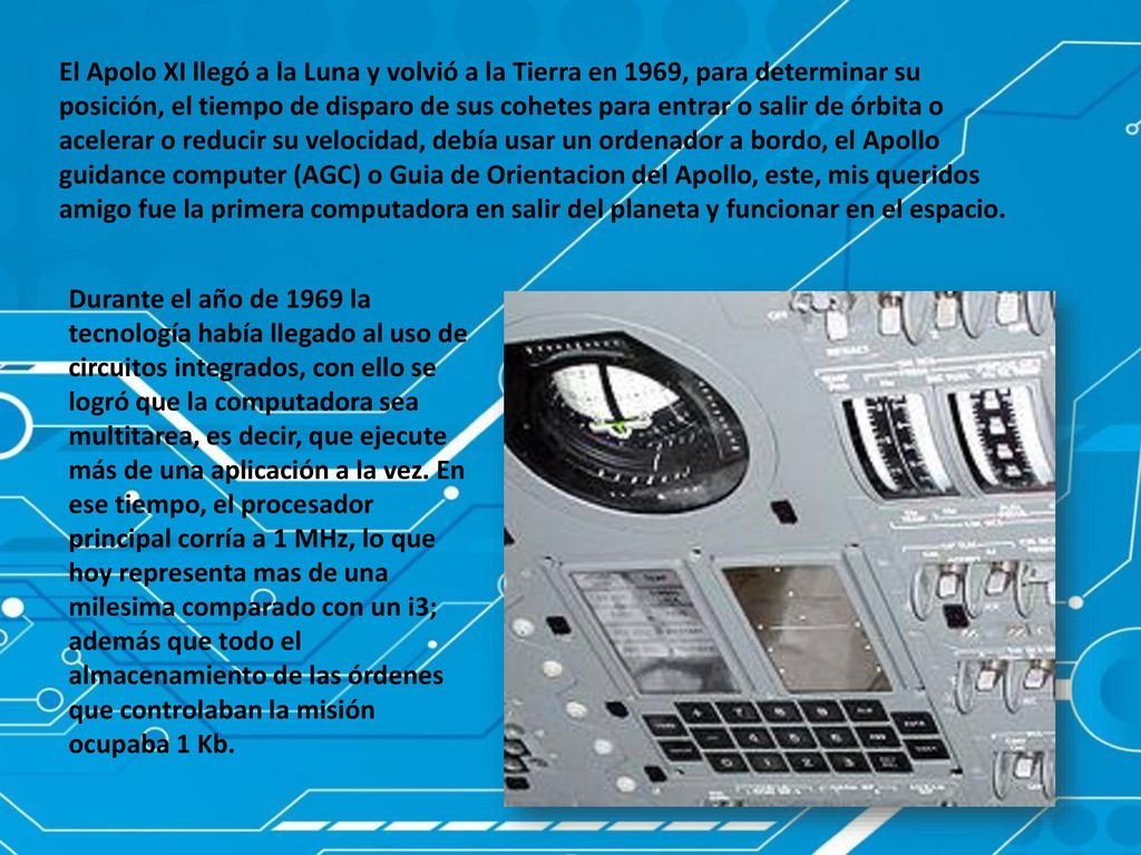 El Apolo XI llegó a la Luna y volvió a la Tierra en 1969, para determinar su posición, el tiempo de disparo de sus cohetes para entrar o salir de órbita o acelerar o reducir su velocidad, debía usar un ordenador a bordo, el Apollo guidance computer (AGC) o Guia de Orientacion del Apollo, este, mis queridos amigo fue la primera computadora en salir del planeta y funcionar en el espacio.