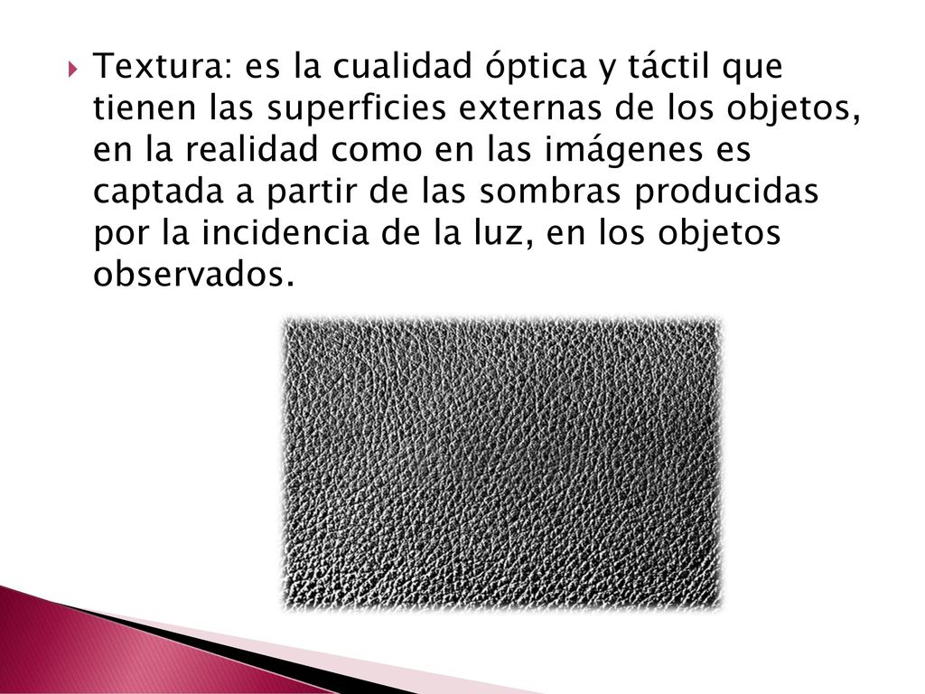 Textura: es la cualidad óptica y táctil que tienen las superficies externas de los objetos, en la realidad como en las imágenes es captada a partir de las sombras producidas por la incidencia de la luz, en los objetos observados.