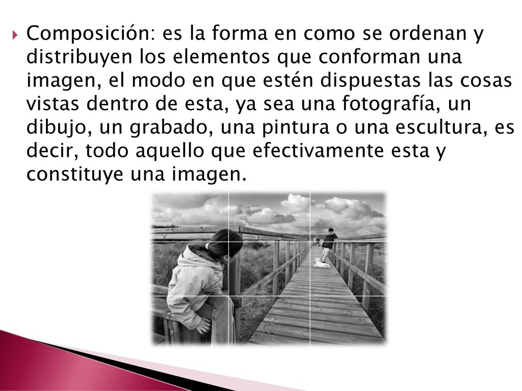 Composición: es la forma en como se ordenan y distribuyen los elementos que conforman una imagen, el modo en que estén dispuestas las cosas vistas dentro de esta, ya sea una fotografía, un dibujo, un grabado, una pintura o una escultura, es decir, todo aquello que efectivamente esta y constituye una imagen.