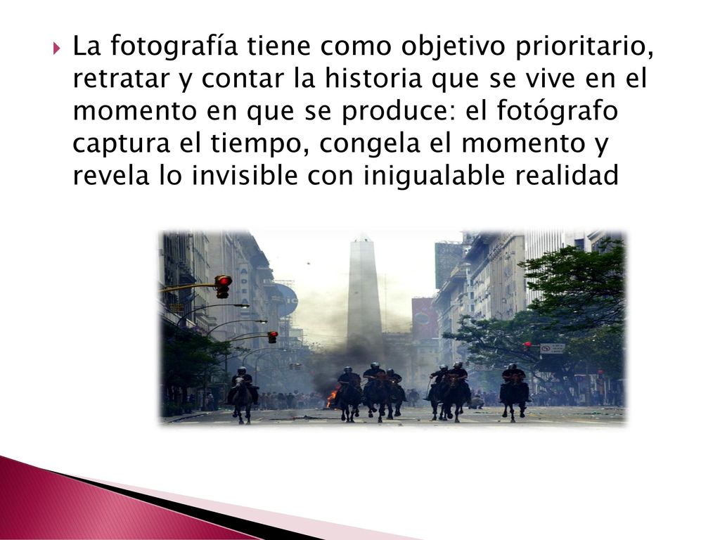 La fotografía tiene como objetivo prioritario, retratar y contar la historia que se vive en el momento en que se produce: el fotógrafo captura el tiempo, congela el momento y revela lo invisible con inigualable realidad