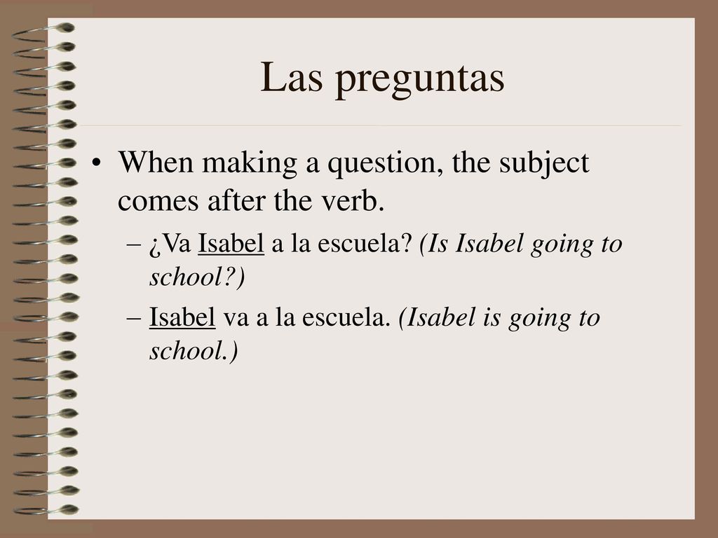 Las preguntas When making a question, the subject comes after the verb. ¿Va Isabel a la escuela (Is Isabel going to school )