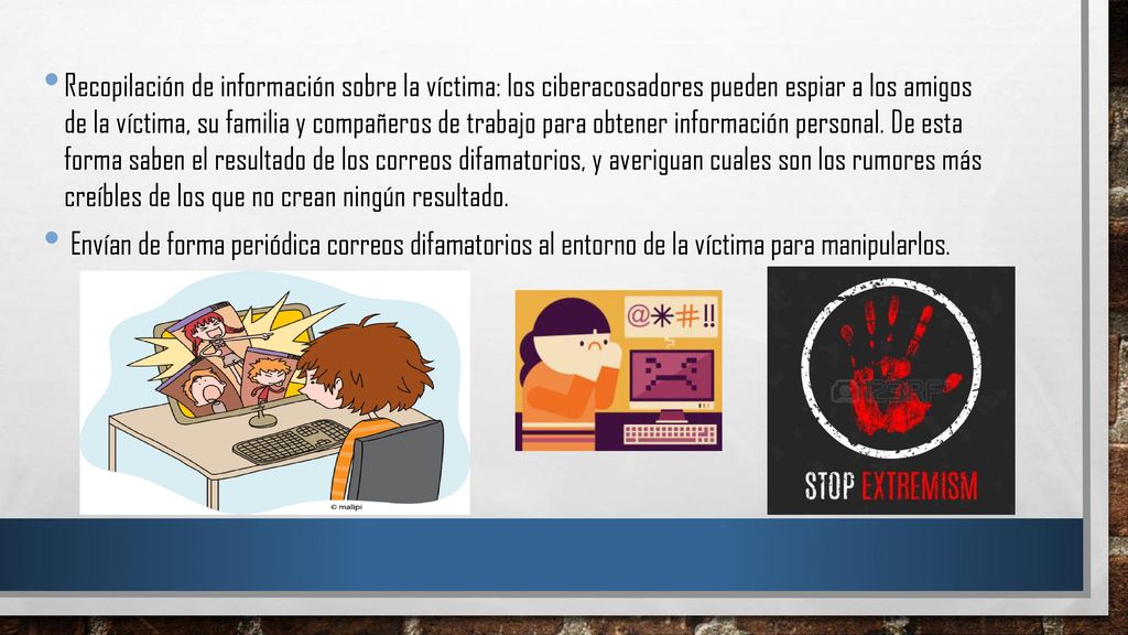 Recopilación de información sobre la víctima: los ciberacosadores pueden espiar a los amigos de la víctima, su familia y compañeros de trabajo para obtener información personal. De esta forma saben el resultado de los correos difamatorios, y averiguan cuales son los rumores más creíbles de los que no crean ningún resultado.