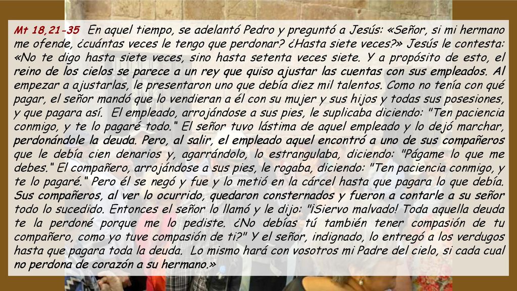 Mt 18,21-35 En aquel tiempo, se adelantó Pedro y preguntó a Jesús: «Señor, si mi hermano me ofende, ¿cuántas veces le tengo que perdonar.
