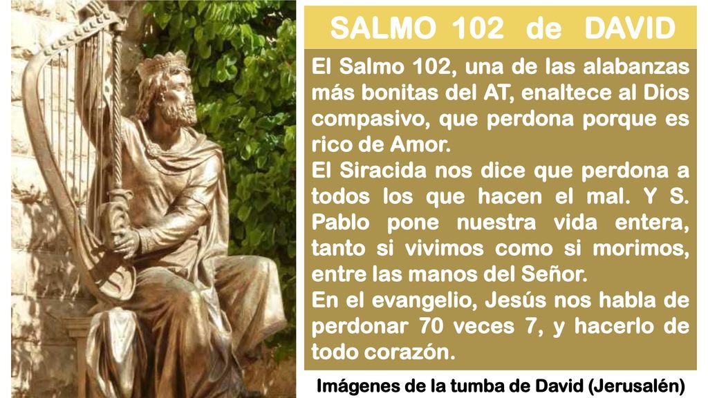 SALMO 102 de DAVID El Salmo 102, una de las alabanzas más bonitas del AT, enaltece al Dios compasivo, que perdona porque es rico de Amor.