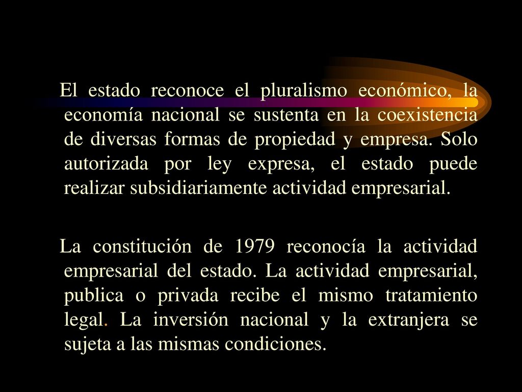 El estado reconoce el pluralismo económico, la economía nacional se sustenta en la coexistencia de diversas formas de propiedad y empresa. Solo autorizada por ley expresa, el estado puede realizar subsidiariamente actividad empresarial.