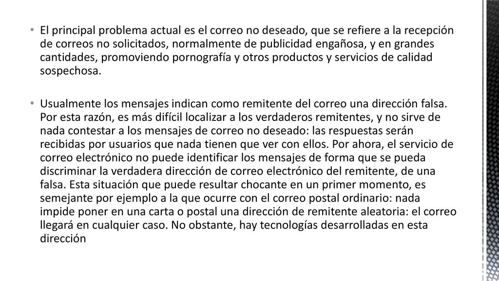El principal problema actual es el correo no deseado, que se refiere a la recepción de correos no solicitados, normalmente de publicidad engañosa, y en grandes cantidades, promoviendo pornografía y otros productos y servicios de calidad sospechosa.
