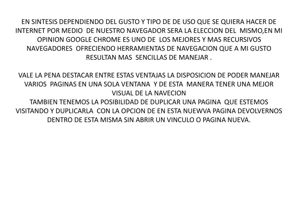 EN SINTESIS DEPENDIENDO DEL GUSTO Y TIPO DE DE USO QUE SE QUIERA HACER DE INTERNET POR MEDIO DE NUESTRO NAVEGADOR SERA LA ELECCION DEL MISMO,EN MI OPINION GOOGLE CHROME ES UNO DE LOS MEJORES Y MAS RECURSIVOS NAVEGADORES OFRECIENDO HERRAMIENTAS DE NAVEGACION QUE A MI GUSTO RESULTAN MAS SENCILLAS DE MANEJAR .