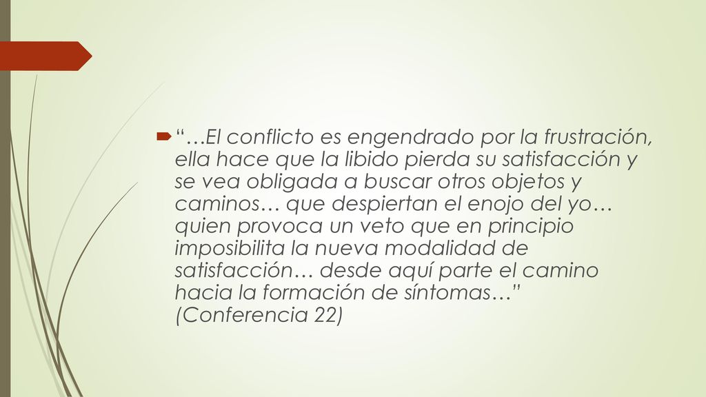…El conflicto es engendrado por la frustración, ella hace que la libido pierda su satisfacción y se vea obligada a buscar otros objetos y caminos… que despiertan el enojo del yo… quien provoca un veto que en principio imposibilita la nueva modalidad de satisfacción… desde aquí parte el camino hacia la formación de síntomas… (Conferencia 22)