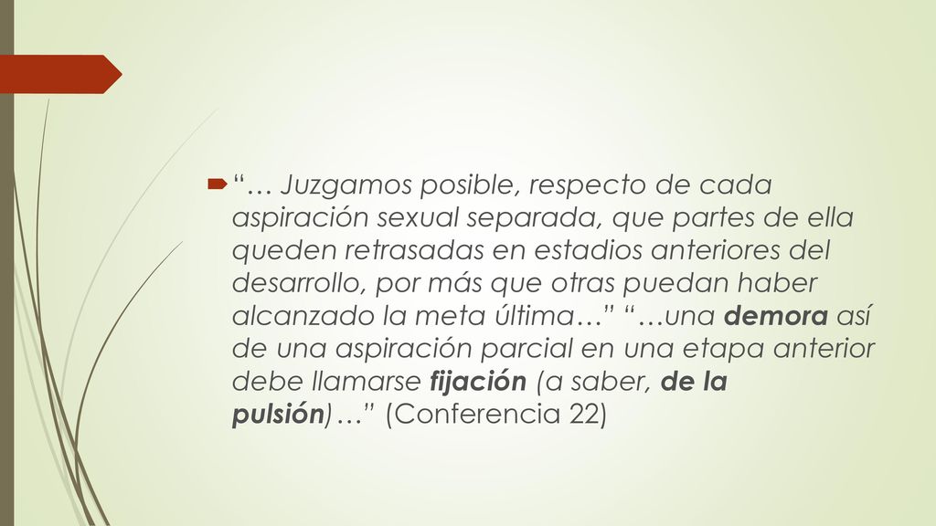 … Juzgamos posible, respecto de cada aspiración sexual separada, que partes de ella queden retrasadas en estadios anteriores del desarrollo, por más que otras puedan haber alcanzado la meta última… …una demora así de una aspiración parcial en una etapa anterior debe llamarse fijación (a saber, de la pulsión)… (Conferencia 22)